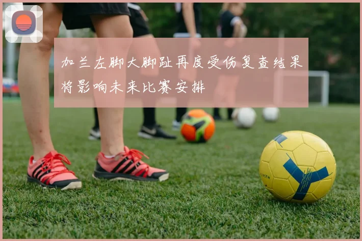 加兰左脚大脚趾再度受伤复查结果将影响未来比赛安排