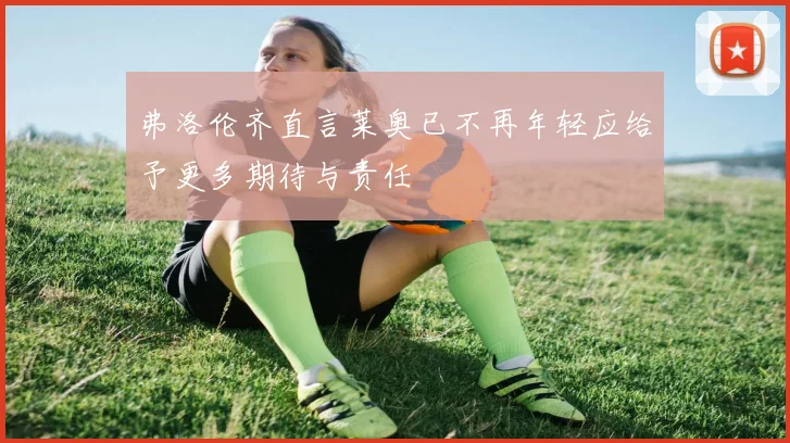 弗洛伦齐直言莱奥已不再年轻应给予更多期待与责任