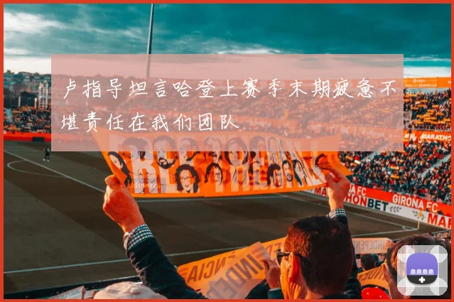 卢指导坦言哈登上赛季末期疲惫不堪责任在我们团队