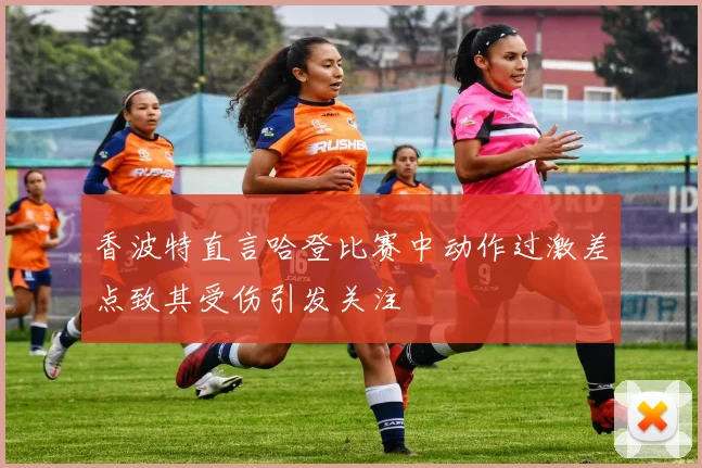 香波特直言哈登比赛中动作过激差点致其受伤引发关注
