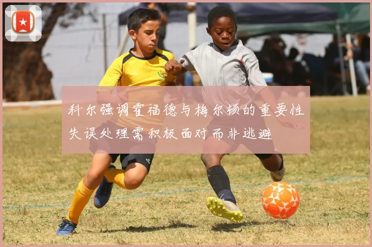 科尔强调霍福德与梅尔顿的重要性失误处理需积极面对而非逃避