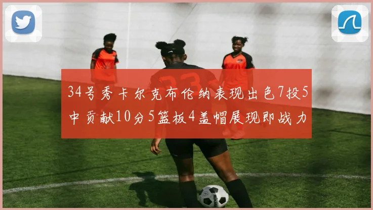 34号秀卡尔克布伦纳表现出色7投5中贡献10分5篮板4盖帽展现即战力