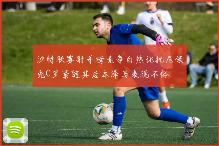 沙特联赛射手榜竞争白热化托尼领先C罗紧随其后本泽马表现不俗