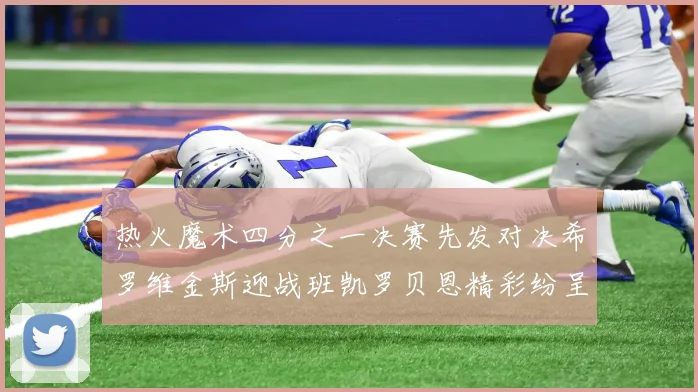 热火魔术四分之一决赛先发对决希罗维金斯迎战班凯罗贝恩精彩纷呈
