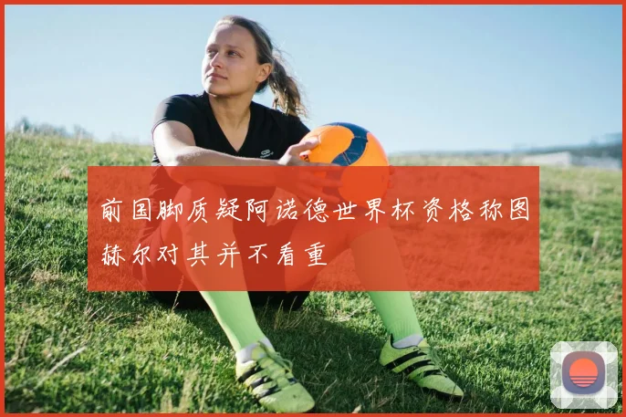 前国脚质疑阿诺德世界杯资格称图赫尔对其并不看重