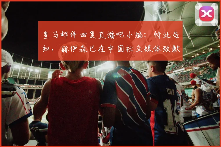 皇马邮件回复直播吧小编：特此告知，赫伊森已在中国社交媒体致歉