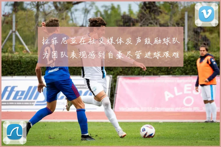 拉菲尼亚在社交媒体发声鼓励球队为团队表现感到自豪尽管进球艰难