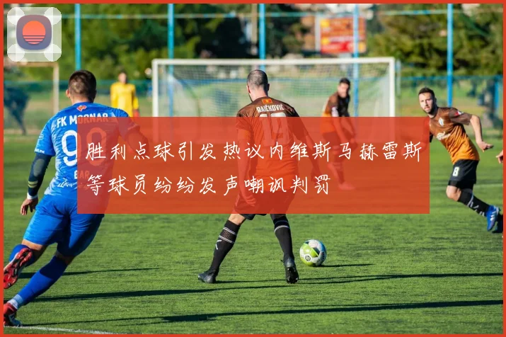 胜利点球引发热议内维斯马赫雷斯等球员纷纷发声嘲讽判罚