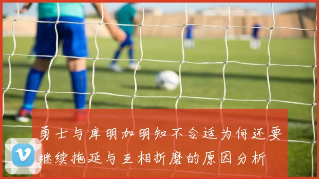 勇士与库明加明知不合适为何还要继续拖延与互相折磨的原因分析
