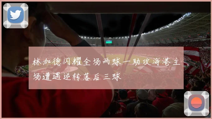 林加德闪耀全场两球一助攻海港主场遭遇逆转落后三球